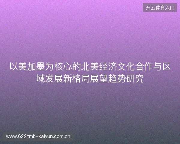 以美加墨为核心的北美经济文化合作与区域发展新格局展望趋势研究 以美加墨为核心的北美经济文化合作与区域发展新格局展望趋势研究